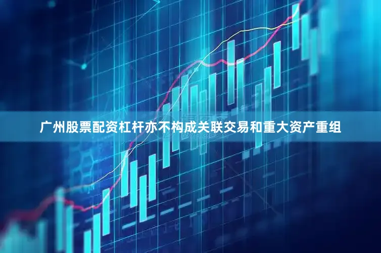 广州股票配资杠杆亦不构成关联交易和重大资产重组